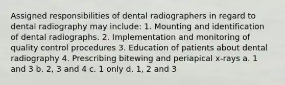 Assigned responsibilities of dental radiographers in regard to dental radiography may include: 1. Mounting and identification of dental radiographs. 2. Implementation and monitoring of quality control procedures 3. Education of patients about dental radiography 4. Prescribing bitewing and periapical x-rays a. 1 and 3 b. 2, 3 and 4 c. 1 only d. 1, 2 and 3