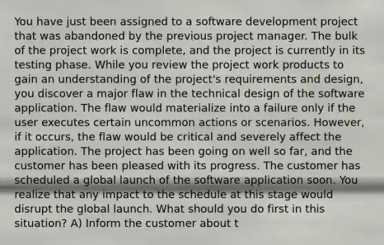 You have just been assigned to a software development project that was abandoned by the previous project manager. The bulk of the project work is complete, and the project is currently in its testing phase. While you review the project work products to gain an understanding of the project's requirements and design, you discover a major flaw in the technical design of the software application. The flaw would materialize into a failure only if the user executes certain uncommon actions or scenarios. However, if it occurs, the flaw would be critical and severely affect the application. The project has been going on well so far, and the customer has been pleased with its progress. The customer has scheduled a global launch of the software application soon. You realize that any impact to the schedule at this stage would disrupt the global launch. What should you do first in this situation? A) Inform the customer about t