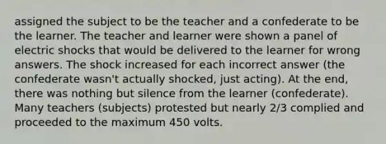 assigned the subject to be the teacher and a confederate to be the learner. The teacher and learner were shown a panel of electric shocks that would be delivered to the learner for wrong answers. The shock increased for each incorrect answer (the confederate wasn't actually shocked, just acting). At the end, there was nothing but silence from the learner (confederate). Many teachers (subjects) protested but nearly 2/3 complied and proceeded to the maximum 450 volts.