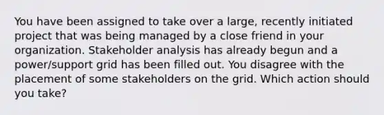 You have been assigned to take over a large, recently initiated project that was being managed by a close friend in your organization. Stakeholder analysis has already begun and a power/support grid has been filled out. You disagree with the placement of some stakeholders on the grid. Which action should you take?