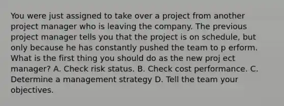 You were just assigned to take over a project from another project manager who is leaving the company. The previous project manager tells you that the project is on schedule, but only because he has constantly pushed the team to p erform. What is the first thing you should do as the new proj ect manager? A. Check risk status. B. Check cost performance. C. Determine a management strategy D. Tell the team your objectives.