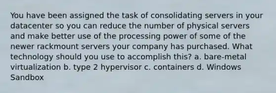 You have been assigned the task of consolidating servers in your datacenter so you can reduce the number of physical servers and make better use of the processing power of some of the newer rackmount servers your company has purchased. What technology should you use to accomplish this? a. bare-metal virtualization b. type 2 hypervisor c. containers d. Windows Sandbox