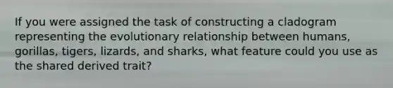 If you were assigned the task of constructing a cladogram representing the evolutionary relationship between humans, gorillas, tigers, lizards, and sharks, what feature could you use as the shared derived trait?