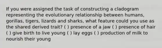 If you were assigned the task of constructing a cladogram representing the evolutionary relationship between humans, gorillas, tigers, lizards and sharks, what feature could you use as the shared derived trait? ( ) presence of a jaw ( ) presence of hair ( ) give birth to live young ( ) lay eggs ( ) production of milk to nourish their young