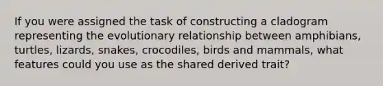 If you were assigned the task of constructing a cladogram representing the evolutionary relationship between amphibians, turtles, lizards, snakes, crocodiles, birds and mammals, what features could you use as the shared derived trait?