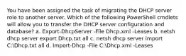 You have been assigned the task of migrating the DHCP server role to another server. Which of the following PowerShell cmdlets will allow you to transfer the DHCP server configuration and database? a. Export-DhcpServer -File Dhcp.xml -Leases b. netsh dhcp server export Dhcp.txt all c. netsh dhcp server import C:Dhcp.txt all d. Import-Dhcp -File C:Dhcp.xml -Leases