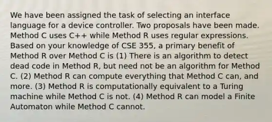 We have been assigned the task of selecting an interface language for a device controller. Two proposals have been made. Method C uses C++ while Method R uses regular expressions. Based on your knowledge of CSE 355, a primary benefit of Method R over Method C is (1) There is an algorithm to detect dead code in Method R, but need not be an algorithm for Method C. (2) Method R can compute everything that Method C can, and more. (3) Method R is computationally equivalent to a Turing machine while Method C is not. (4) Method R can model a Finite Automaton while Method C cannot.