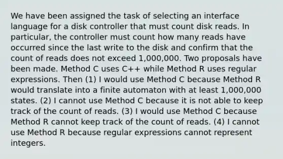 We have been assigned the task of selecting an interface language for a disk controller that must count disk reads. In particular, the controller must count how many reads have occurred since the last write to the disk and confirm that the count of reads does not exceed 1,000,000. Two proposals have been made. Method C uses C++ while Method R uses regular expressions. Then (1) I would use Method C because Method R would translate into a finite automaton with at least 1,000,000 states. (2) I cannot use Method C because it is not able to keep track of the count of reads. (3) I would use Method C because Method R cannot keep track of the count of reads. (4) I cannot use Method R because regular expressions cannot represent integers.