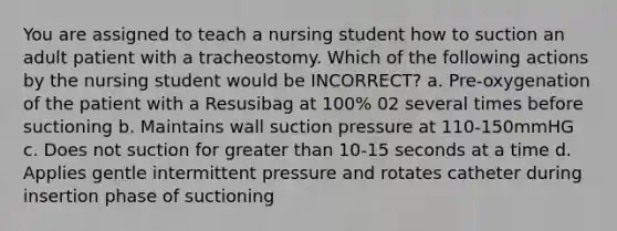 You are assigned to teach a nursing student how to suction an adult patient with a tracheostomy. Which of the following actions by the nursing student would be INCORRECT? a. Pre-oxygenation of the patient with a Resusibag at 100% 02 several times before suctioning b. Maintains wall suction pressure at 110-150mmHG c. Does not suction for greater than 10-15 seconds at a time d. Applies gentle intermittent pressure and rotates catheter during insertion phase of suctioning