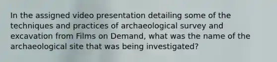 In the assigned video presentation detailing some of the techniques and practices of archaeological survey and excavation from Films on Demand, what was the name of the archaeological site that was being investigated?