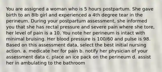 You are assigned a woman who is 5 hours postpartum. She gave birth to an 8lb girl and experienced a 4th degree tear in the perineum. During your postpartum assessment, she informed you that she has rectal pressure and severe pain where she tore, her level of pain is a 10. You note her perineum is intact with minimal bruising. Her blood pressure is 100/60 and pulse is 98. Based on this assessment data, select the best initial nursing action. a. medicate her for pain b. notify her physician of your assessment data c. place an ice pack on the perineum d. assist her in ambulating to the bathroom