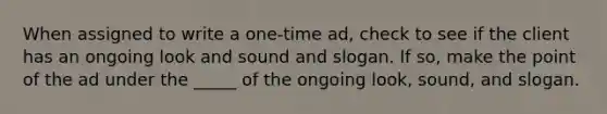 When assigned to write a one-time ad, check to see if the client has an ongoing look and sound and slogan. If so, make the point of the ad under the _____ of the ongoing look, sound, and slogan.