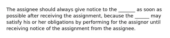 The assignee should always give notice to the _______ as soon as possible after receiving the assignment, because the ______ may satisfy his or her obligations by performing for the assignor until receiving notice of the assignment from the assignee.