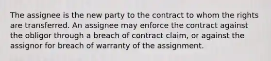 The assignee is the new party to the contract to whom the rights are transferred. An assignee may enforce the contract against the obligor through a breach of contract claim, or against the assignor for breach of warranty of the assignment.