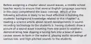 Before assigning a chapter about sound waves, a middle school teacher wants to ensure that several English Language Learners in the class comprehend the basic concept. Which of the following activities is likely to be most effective in building the students' background knowledge related to this chapter? a. reading a science article about recent developments in sound-recording technology to the students b. having students draw a picture of a sound wave traveling from one point to another c. demonstrating how dipping a tuning fork into a bowl of water causes waves to form in the water d. playing audio recordings of various low- and high-pitched sounds to the students