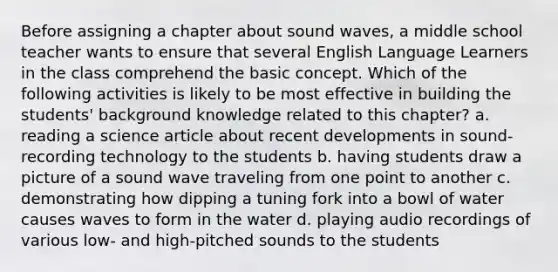 Before assigning a chapter about sound waves, a middle school teacher wants to ensure that several English Language Learners in the class comprehend the basic concept. Which of the following activities is likely to be most effective in building the students' background knowledge related to this chapter? a. reading a science article about recent developments in sound-recording technology to the students b. having students draw a picture of a sound wave traveling from one point to another c. demonstrating how dipping a tuning fork into a bowl of water causes waves to form in the water d. playing audio recordings of various low- and high-pitched sounds to the students