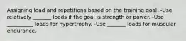 Assigning load and repetitions based on the training goal: -Use relatively _______ loads if the goal is strength or power. -Use __________ loads for hypertrophy. -Use _______ loads for muscular endurance.