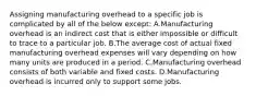 Assigning manufacturing overhead to a specific job is complicated by all of the below except: A.Manufacturing overhead is an indirect cost that is either impossible or difficult to trace to a particular job. B.The average cost of actual fixed manufacturing overhead expenses will vary depending on how many units are produced in a period. C.Manufacturing overhead consists of both variable and fixed costs. D.Manufacturing overhead is incurred only to support some jobs.