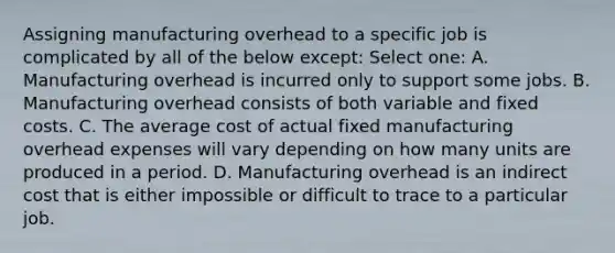 Assigning manufacturing overhead to a specific job is complicated by all of the below except: Select one: A. Manufacturing overhead is incurred only to support some jobs. B. Manufacturing overhead consists of both variable and fixed costs. C. The average cost of actual fixed manufacturing overhead expenses will vary depending on how many units are produced in a period. D. Manufacturing overhead is an indirect cost that is either impossible or difficult to trace to a particular job.