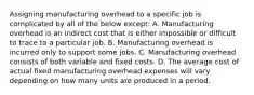 Assigning manufacturing overhead to a specific job is complicated by all of the below except: A. Manufacturing overhead is an indirect cost that is either impossible or difficult to trace to a particular job. B. Manufacturing overhead is incurred only to support some jobs. C. Manufacturing overhead consists of both variable and fixed costs. D. The average cost of actual fixed manufacturing overhead expenses will vary depending on how many units are produced in a period.