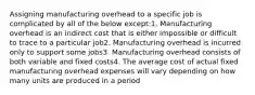 Assigning manufacturing overhead to a specific job is complicated by all of the below except:1. Manufacturing overhead is an indirect cost that is either impossible or difficult to trace to a particular job2. Manufacturing overhead is incurred only to support some jobs3. Manufacturing overhead consists of both variable and fixed costs4. The average cost of actual fixed manufacturing overhead expenses will vary depending on how many units are produced in a period