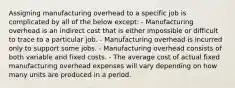 Assigning manufacturing overhead to a specific job is complicated by all of the below except: - Manufacturing overhead is an indirect cost that is either impossible or difficult to trace to a particular job. - Manufacturing overhead is incurred only to support some jobs. - Manufacturing overhead consists of both variable and fixed costs. - The average cost of actual fixed manufacturing overhead expenses will vary depending on how many units are produced in a period.