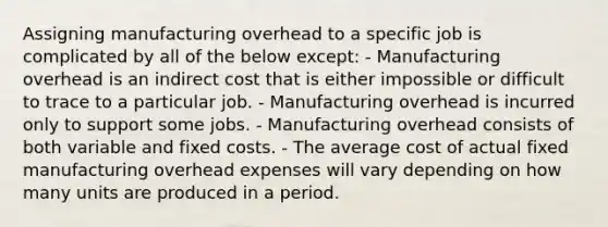 Assigning manufacturing overhead to a specific job is complicated by all of the below except: - Manufacturing overhead is an indirect cost that is either impossible or difficult to trace to a particular job. - Manufacturing overhead is incurred only to support some jobs. - Manufacturing overhead consists of both variable and fixed costs. - The average cost of actual fixed manufacturing overhead expenses will vary depending on how many units are produced in a period.