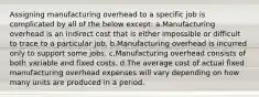 Assigning manufacturing overhead to a specific job is complicated by all of the below except: a.Manufacturing overhead is an indirect cost that is either impossible or difficult to trace to a particular job. b.Manufacturing overhead is incurred only to support some jobs. c.Manufacturing overhead consists of both variable and fixed costs. d.The average cost of actual fixed manufacturing overhead expenses will vary depending on how many units are produced in a period.