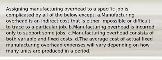 Assigning manufacturing overhead to a specific job is complicated by all of the below except: a.Manufacturing overhead is an indirect cost that is either impossible or difficult to trace to a particular job. b.Manufacturing overhead is incurred only to support some jobs. c.Manufacturing overhead consists of both variable and fixed costs. d.The average cost of actual fixed manufacturing overhead expenses will vary depending on how many units are produced in a period.