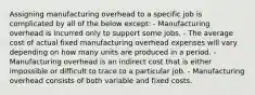 Assigning manufacturing overhead to a specific job is complicated by all of the below except: - Manufacturing overhead is incurred only to support some jobs. - The average cost of actual fixed manufacturing overhead expenses will vary depending on how many units are produced in a period. - Manufacturing overhead is an indirect cost that is either impossible or difficult to trace to a particular job. - Manufacturing overhead consists of both variable and fixed costs.