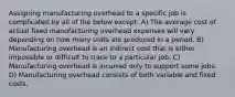 Assigning manufacturing overhead to a specific job is complicated by all of the below except: A) The average cost of actual fixed manufacturing overhead expenses will vary depending on how many units are produced in a period. B) Manufacturing overhead is an indirect cost that is either impossible or difficult to trace to a particular job. C) Manufacturing overhead is incurred only to support some jobs. D) Manufacturing overhead consists of both variable and fixed costs.