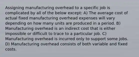 Assigning manufacturing overhead to a specific job is complicated by all of the below except: A) The average cost of actual fixed manufacturing overhead expenses will vary depending on how many units are produced in a period. B) Manufacturing overhead is an indirect cost that is either impossible or difficult to trace to a particular job. C) Manufacturing overhead is incurred only to support some jobs. D) Manufacturing overhead consists of both variable and fixed costs.