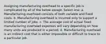 Assigning manufacturing overhead to a specific job is complicated by all of the below except: Select one: a. Manufacturing overhead consists of both variable and fixed costs. b. Manufacturing overhead is incurred only to support a limited number of jobs. c. The average cost of actual fixed manufacturing overhead expenses will vary depending on how many units are produced in a period. d. Manufacturing overhead is an indirect cost that is either impossible or difficult to trace to a particular job.