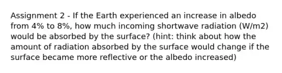 Assignment 2 - If the Earth experienced an increase in albedo from 4% to 8%, how much incoming shortwave radiation (W/m2) would be absorbed by the surface? (hint: think about how the amount of radiation absorbed by the surface would change if the surface became more reflective or the albedo increased)