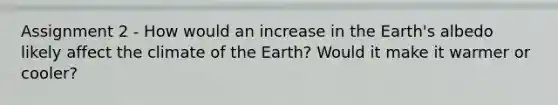 Assignment 2 - How would an increase in the Earth's albedo likely affect the climate of the Earth? Would it make it warmer or cooler?