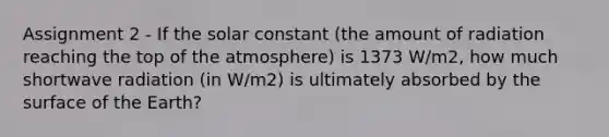 Assignment 2 - If the solar constant (the amount of radiation reaching the top of the atmosphere) is 1373 W/m2, how much shortwave radiation (in W/m2) is ultimately absorbed by the surface of the Earth?