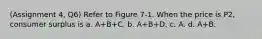 (Assignment 4, Q6) Refer to Figure 7-1. When the price is P2, consumer surplus is a. A+B+C. b. A+B+D. c. A. d. A+B.