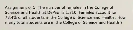 Assignment 6: 5. The number of females in the College of Science and Health at DePaul is 1,710. Females account for 73.4% of all students in the College of Science and Health . How many total students are in the College of Science and Health ?