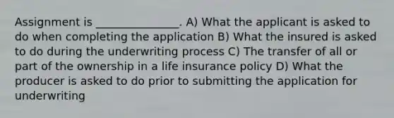 Assignment is _______________. A) What the applicant is asked to do when completing the application B) What the insured is asked to do during the underwriting process C) The transfer of all or part of the ownership in a life insurance policy D) What the producer is asked to do prior to submitting the application for underwriting