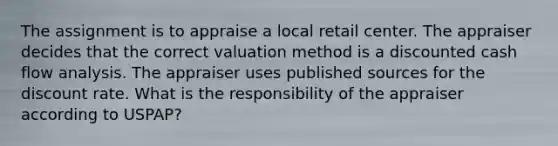 The assignment is to appraise a local retail center. The appraiser decides that the correct valuation method is a discounted cash flow analysis. The appraiser uses published sources for the discount rate. What is the responsibility of the appraiser according to USPAP?