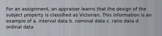 For an assignment, an appraiser learns that the design of the subject property is classified as Victorian. This information is an example of a. interval data b. nominal data c. ratio data d. ordinal data