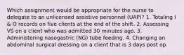 Which assignment would be appropriate for the nurse to delegate to an unlicensed assistive personnel (UAP)? 1. Totaling I & O records on five clients at the end of the shift. 2. Assessing VS on a client who was admitted 30 minutes ago. 3. Administering nasogastric (NG) tube feeding. 4. Changing an abdominal surgical dressing on a client that is 3 days post op.