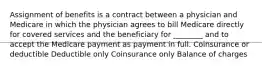 Assignment of benefits is a contract between a physician and Medicare in which the physician agrees to bill Medicare directly for covered services and the beneficiary for ________ and to accept the Medicare payment as payment in full. Coinsurance or deductible Deductible only Coinsurance only Balance of charges