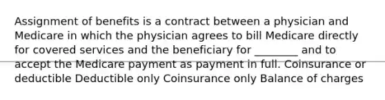 Assignment of benefits is a contract between a physician and Medicare in which the physician agrees to bill Medicare directly for covered services and the beneficiary for ________ and to accept the Medicare payment as payment in full. Coinsurance or deductible Deductible only Coinsurance only Balance of charges