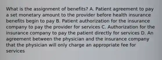 What is the assignment of​ benefits? A. Patient agreement to pay a set monetary amount to the provider before health insurance benefits begin to pay B. Patient authorization for the insurance company to pay the provider for services C. Authorization for the insurance company to pay the patient directly for services D. An agreement between the physician and the insurance company that the physician will only charge an appropriate fee for services