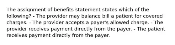 The assignment of benefits statement states which of the following? - The provider may balance bill a patient for covered charges. - The provider accepts a payer's allowed charge. - The provider receives payment directly from the payer. - The patient receives payment directly from the payer.