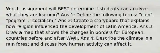 Which assignment will BEST determine if students can analyze what they are learning? Ans 1: Define the following terms: "icon", "pogrom", "socialism." Ans 2: Create a storyboard that explains how religion influenced the development of Latin America. Ans 3: Draw a map that shows the changes in borders for European countries before and after WWII. Ans 4: Describe the climate in a rain forest and discuss how human activity can affect it.