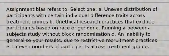 Assignment bias refers to: Select one: a. Uneven distribution of participants with certain individual difference traits across treatment groups b. Unethical research practices that exclude participants based on race or gender c. Running a between-subjects study without block randomisation d. An inability to generalise your results, due to restrictive recruitment practices e. Uneven numbers of participants across treatment groups