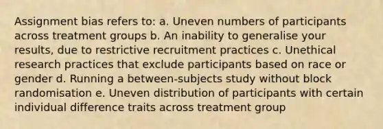 Assignment bias refers to: a. Uneven numbers of participants across treatment groups b. An inability to generalise your results, due to restrictive recruitment practices c. Unethical research practices that exclude participants based on race or gender d. Running a between-subjects study without block randomisation e. Uneven distribution of participants with certain individual difference traits across treatment group