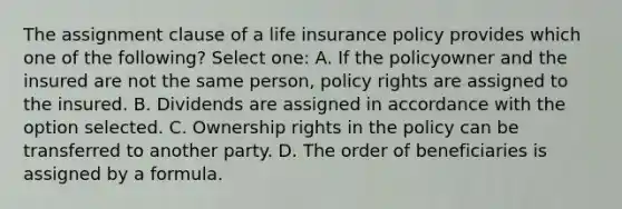 The assignment clause of a life insurance policy provides which one of the following? Select one: A. If the policyowner and the insured are not the same person, policy rights are assigned to the insured. B. Dividends are assigned in accordance with the option selected. C. Ownership rights in the policy can be transferred to another party. D. The order of beneficiaries is assigned by a formula.